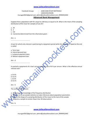w
w
w
.jaiibcaiibm
ocktest.com
www.jaiibcaiibmocktest.com
Facebook Groups - JAIIB CAIIB STUDY MATERIALS
- CAIIB DISCUSSION
murugan0501@gmail.com, admin@jaiibcaiibmocktest.com, 09994452442
Advanced Bank Management
www.jaiibcaiibmocktest.com
murugan0501@gmail.com, admin@jaiibcaiibmocktest.com, 09994452442
Suppose that a population with N is equal to 144 has p is equal to 24. What is the mean of the sampling
distribution of the mean for samples of size 25?
a. 24
b. 2
c. 4.8
d. Cannot be determined from the information given
Ans - a
.............................................
A loan for which only interest is paid during its repayment period while the principal is repaid at the end
is called
a. Term loan
b. Interst demand loan
c. Lumpsum payment loans
d. Balloon repayment loan
Ans - d
.............................................
A quarterly repayments of a loan carry an interest rate of 8 % per annum. What is the effective annual
interest rate?
a. 8.4 %
b. 8.2 %
c. 8.3 %
d. 8.5 %
Ans - b
.............................................
The central limit theorem
a. Requires some knowledge of the frequency distribution
b. Permits us to use sample statistics to make inferences about population parameters
c. Relates the shape of a sampling distribution of the mean to the man of the sample
d. Requires a sample to contain fewer than 30 observations
Ans - b
............................................
 