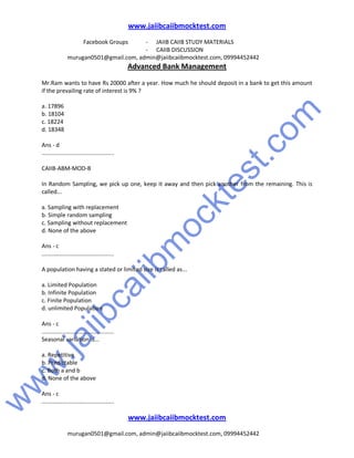 w
w
w
.jaiibcaiibm
ocktest.com
www.jaiibcaiibmocktest.com
Facebook Groups - JAIIB CAIIB STUDY MATERIALS
- CAIIB DISCUSSION
murugan0501@gmail.com, admin@jaiibcaiibmocktest.com, 09994452442
Advanced Bank Management
www.jaiibcaiibmocktest.com
murugan0501@gmail.com, admin@jaiibcaiibmocktest.com, 09994452442
Mr.Ram wants to have Rs 20000 after a year. How much he should deposit in a bank to get this amount
if the prevailing rate of interest is 9% ?
a. 17896
b. 18104
c. 18224
d. 18348
Ans - d
.............................................
CAIIB-ABM-MOD-B
In Random Sampling, we pick up one, keep it away and then pick another from the remaining. This is
called...
a. Sampling with replacement
b. Simple random sampling
c. Sampling without replacement
d. None of the above
Ans - c
.............................................
A population having a stated or limited size is called as...
a. Limited Population
b. Infinite Population
c. Finite Population
d. unlimited Population
Ans - c
.............................................
Seasonal variation is...
a. Repetitive
b. Predictable
c. Both a and b
d. None of the above
Ans - c
.............................................
 
