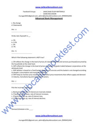 w
w
w
.jaiibcaiibm
ocktest.com
www.jaiibcaiibmocktest.com
Facebook Groups - JAIIB CAIIB STUDY MATERIALS
- CAIIB DISCUSSION
murugan0501@gmail.com, admin@jaiibcaiibmocktest.com, 09994452442
Advanced Bank Management
www.jaiibcaiibmocktest.com
murugan0501@gmail.com, admin@jaiibcaiibmocktest.com, 09994452442
c. No change
d. Downwards
Ans - a
..............................................
Hindu rate of growth is __.
a. 3%
b. 3.5%
c. 5%
d. 7%
Ans - b
..............................................
Which if the following statement is NOT true?
a. CPI reflects the change in the level of prices of a basket of goods and services purchased/consumed by
the households at the retail level.
b. WPI reflects the change in the level of prices of a basket of goods traded between corporations at the
wholesale level.
c. GDP deflator is based on a fixed basket of goods and services and this basket is not changed according
to people’s consumption and investment patterns.
d. WPI helps to monitor price movements that reflect price movements that reflect supply and demand
in industry, manufacturing and construction sectors.
Ans - c
..............................................
Pick the incorrect statement.
a. Bond prices and rate of interest are inversely related.
b. If bond prices go down, rate of interest increases.
c. If bond prices go up, rate of interest rises.
d. If bond prices go up, rate of interest declines.
Ans - c
..............................................
Demand Schedule is the ____.
 