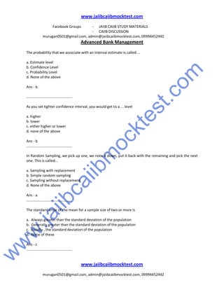 w
w
w
.jaiibcaiibm
ocktest.com
www.jaiibcaiibmocktest.com
Facebook Groups - JAIIB CAIIB STUDY MATERIALS
- CAIIB DISCUSSION
murugan0501@gmail.com, admin@jaiibcaiibmocktest.com, 09994452442
Advanced Bank Management
www.jaiibcaiibmocktest.com
murugan0501@gmail.com, admin@jaiibcaiibmocktest.com, 09994452442
The probability that we associate with an interval estimate is called ...
a. Estimate level
b. Confidence Level
c. Probability Level
d. None of the above
Ans - b
.............................................
As you set tighter confidence interval, you would get to a ... level
a. higher
b. lower
c. either higher or lower
d. none of the above
Ans - b
.............................................
In Random Sampling, we pick up one, we note it down, put it back with the remaining and pick the next
one. This is called...
a. Sampling with replacement
b. Simple random sampling
c. Sampling without replacement
d. None of the above
Ans - a
.............................................
The standard error of the mean for a sample size of two or more is
a. Always greater than the standard deviation of the population
b. Generally greater than the standard deviation of the population
c. Usually , the standard deviation of the population
d. None of these
Ans - c
.............................................
 