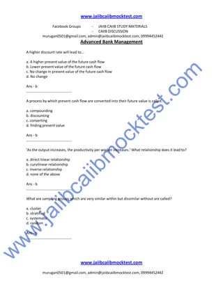 w
w
w
.jaiibcaiibm
ocktest.com
www.jaiibcaiibmocktest.com
Facebook Groups - JAIIB CAIIB STUDY MATERIALS
- CAIIB DISCUSSION
murugan0501@gmail.com, admin@jaiibcaiibmocktest.com, 09994452442
Advanced Bank Management
www.jaiibcaiibmocktest.com
murugan0501@gmail.com, admin@jaiibcaiibmocktest.com, 09994452442
A higher discount rate will lead to...
a. A higher present value of the future cash flow
b. Lower present value of the future cash flow
c. No change in present value of the future cash flow
d. No change
Ans - b
.............................................
A process by which present cash flow are converted into their future value is called.
a. compounding
b. discounting
c. converting
d. finding present value
Ans - b
.............................................
‘As the output increases, the productivity per worker increases.’ What relationship does it lead to?
a. direct linear relationship
b. curvilinear relationship
c. inverse relationship
d. none of the above
Ans - b
.............................................
What are sampling groups which are very similar within but dissimilar without are called?
a. cluster
b. stratified
c. systematic
d. random
Ans - b
.............................................
 