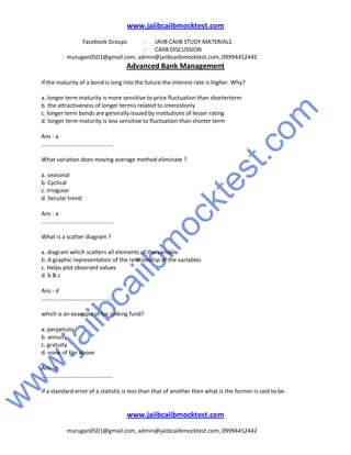w
w
w
.jaiibcaiibm
ocktest.com
www.jaiibcaiibmocktest.com
Facebook Groups - JAIIB CAIIB STUDY MATERIALS
- CAIIB DISCUSSION
murugan0501@gmail.com, admin@jaiibcaiibmocktest.com, 09994452442
Advanced Bank Management
www.jaiibcaiibmocktest.com
murugan0501@gmail.com, admin@jaiibcaiibmocktest.com, 09994452442
If the maturity of a bond is long into the future the interest rate is higher. Why?
a. longer term maturity is more sensitive to price fluctuation than shorterterm
b. the attractiveness of longer termis related to interestonly
c. longer term bonds are generally issued by institutions of lesser rating
d. longer term maturity is less sensitive to fluctuation than shorter term
Ans - a
.............................................
What variation does moving average method eliminate ?
a. seasonal
b. Cyclical
c. Irregular
d. Secular trend
Ans - a
.............................................
What is a scatter diagram ?
a. diagram which scatters all elements of the variable.
b. A graphic representation of the relationship of the variables
c. Helps plot observed values
d. b & c
Ans - d
.............................................
which is an example of for sinking fund?
a. perpetuity
b. annuity
c. gratuity
d. none of the above
Ans - b
.............................................
If a standard error of a statistic is less than that of another then what is the former is said to be.
 