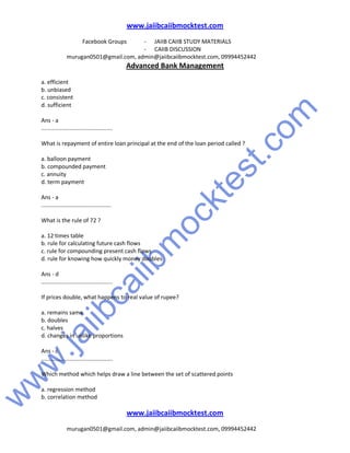 w
w
w
.jaiibcaiibm
ocktest.com
www.jaiibcaiibmocktest.com
Facebook Groups - JAIIB CAIIB STUDY MATERIALS
- CAIIB DISCUSSION
murugan0501@gmail.com, admin@jaiibcaiibmocktest.com, 09994452442
Advanced Bank Management
www.jaiibcaiibmocktest.com
murugan0501@gmail.com, admin@jaiibcaiibmocktest.com, 09994452442
a. efficient
b. unbiased
c. consistent
d. sufficient
Ans - a
.............................................
What is repayment of entire loan principal at the end of the loan period called ?
a. balloon payment
b. compounded payment
c. annuity
d. term payment
Ans - a
............................................
What is the rule of 72 ?
a. 12 times table
b. rule for calculating future cash flows
c. rule for compounding present cash flows
d. rule for knowing how quickly money doubles
Ans - d
.............................................
If prices double, what happens to real value of rupee?
a. remains same
b. doubles
c. halves
d. changes in unlike proportions
Ans - c
.............................................
Which method which helps draw a line between the set of scattered points
a. regression method
b. correlation method
 