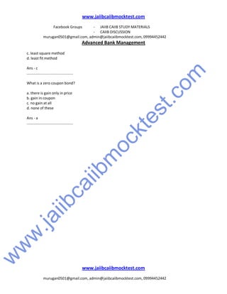 w
w
w
.jaiibcaiibm
ocktest.com
www.jaiibcaiibmocktest.com
Facebook Groups - JAIIB CAIIB STUDY MATERIALS
- CAIIB DISCUSSION
murugan0501@gmail.com, admin@jaiibcaiibmocktest.com, 09994452442
Advanced Bank Management
www.jaiibcaiibmocktest.com
murugan0501@gmail.com, admin@jaiibcaiibmocktest.com, 09994452442
c. least square method
d. least fit method
Ans - c
.............................................
What is a zero coupon bond?
a. there is gain only in price
b. gain in coupon
c. no gain at all
d. none of these
Ans - a
.............................................
 
