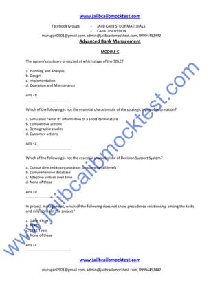 w
w
w
.jaiibcaiibm
ocktest.com
www.jaiibcaiibmocktest.com
Facebook Groups - JAIIB CAIIB STUDY MATERIALS
- CAIIB DISCUSSION
murugan0501@gmail.com, admin@jaiibcaiibmocktest.com, 09994452442
Advanced Bank Management
www.jaiibcaiibmocktest.com
murugan0501@gmail.com, admin@jaiibcaiibmocktest.com, 09994452442
MODULE-C
The system’s costs are projected at which stage of the SDLC?
a. Planning and Analysis
b. Design
c. Implementation
d. Operation and Maintenance
Ans - b
.............................................
Which of the following is not the essential characteristic of the strategic types of information?
a. Simulated “what if” information of a short-term nature
b. Competitive actions
c. Demographic studies
d. Customer actions
Ans - a
.............................................
Which of the following is not the essential characteristic of Decision Support System?
a. Output directed to organization personnel at all levels
b. Comprehensive database
c. Adaptive system over time
d. None of these
Ans - d
.............................................
In project management, which of the following does not show precedence relationship among the tasks
and milestones of the project?
a. Gantt Chart
b. PERT
c. CASE Tools
d. None of these
Ans - a
.............................................
 