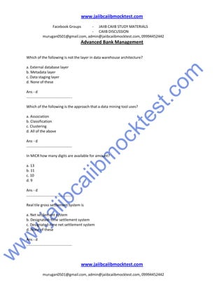 w
w
w
.jaiibcaiibm
ocktest.com
www.jaiibcaiibmocktest.com
Facebook Groups - JAIIB CAIIB STUDY MATERIALS
- CAIIB DISCUSSION
murugan0501@gmail.com, admin@jaiibcaiibmocktest.com, 09994452442
Advanced Bank Management
www.jaiibcaiibmocktest.com
murugan0501@gmail.com, admin@jaiibcaiibmocktest.com, 09994452442
Which of the following is not the layer in data warehouse architecture?
a. External database layer
b. Metadata layer
c. Data staging layer
d. None of these
Ans - d
.............................................
Which of the following is the approach that a data mining tool uses?
a. Association
b. Classification
c. Clustering
d. All of the above
Ans - d
.............................................
In MICR how many digits are available for amount?
a. 13
b. 11
c. 10
d. 9
Ans - d
.............................................
Real tile gross settlement system is
a. Net settlement system
b. Designated–time settlement system
c. Designated-time net settlement system
d. None of these
Ans - d
.............................................
 