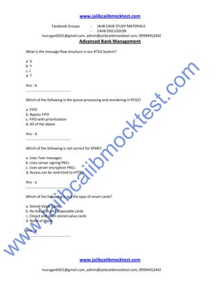 w
w
w
.jaiibcaiibm
ocktest.com
www.jaiibcaiibmocktest.com
Facebook Groups - JAIIB CAIIB STUDY MATERIALS
- CAIIB DISCUSSION
murugan0501@gmail.com, admin@jaiibcaiibmocktest.com, 09994452442
Advanced Bank Management
www.jaiibcaiibmocktest.com
murugan0501@gmail.com, admin@jaiibcaiibmocktest.com, 09994452442
What is the message flow structure in our RTGS System?
a. V
b. Y
c. L
d. T
Ans - b
.............................................
Which of the following is the queue processing and reordering in RTGS?
a. FIFO
b. Bypass FIFO
c. FIFO with prioritization
d. All of the above
Ans - d
.............................................
Which of the following is not correct for SFMS?
a. Uses Text messages
b. Uses server signing PKCs
c. Uses server encryption PKCs
d. Access can be restricted to HTTPS
Ans - a
.............................................
Which of the following is not the type of smart cards?
a. Stored Value Cards
b. Re-loadable and disposable cards
c. Closed and open stored value cards
d. None of these
Ans - d
.............................................
 