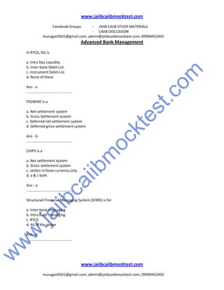 w
w
w
.jaiibcaiibm
ocktest.com
www.jaiibcaiibmocktest.com
Facebook Groups - JAIIB CAIIB STUDY MATERIALS
- CAIIB DISCUSSION
murugan0501@gmail.com, admin@jaiibcaiibmocktest.com, 09994452442
Advanced Bank Management
www.jaiibcaiibmocktest.com
murugan0501@gmail.com, admin@jaiibcaiibmocktest.com, 09994452442
In RTGS, IDL is
a. Intra Day Liquidity
b. Inter-bank Debit List
c. Instrument Debit List
d. None of these
Ans - a
.............................................
FEDWIRE is a
a. Net settlement system
b. Gross Settlement system
c. Deferred net settlement system
d. Deferred gross settlement system
Ans - b
.............................................
CHIPS is a
a. Net settlement system
b. Gross settlement system
c. settles in forex currency only
d. a & c both
Ans - a
.............................................
Structured Financial Messaging System (SFMS) is for
a. Inter-bank messaging
b. Intra Bank messaging
c. RTGS
d. All of the above
Ans - d
.............................................
 
