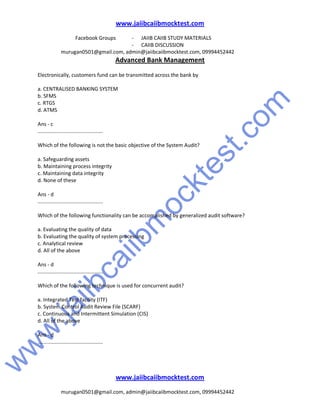 w
w
w
.jaiibcaiibm
ocktest.com
www.jaiibcaiibmocktest.com
Facebook Groups - JAIIB CAIIB STUDY MATERIALS
- CAIIB DISCUSSION
murugan0501@gmail.com, admin@jaiibcaiibmocktest.com, 09994452442
Advanced Bank Management
www.jaiibcaiibmocktest.com
murugan0501@gmail.com, admin@jaiibcaiibmocktest.com, 09994452442
Electronically, customers fund can be transmitted across the bank by
a. CENTRALISED BANKING SYSTEM
b. SFMS
c. RTGS
d. ATMS
Ans - c
.............................................
Which of the following is not the basic objective of the System Audit?
a. Safeguarding assets
b. Maintaining process integrity
c. Maintaining data integrity
d. None of these
Ans - d
.............................................
Which of the following functionality can be accomplished by generalized audit software?
a. Evaluating the quality of data
b. Evaluating the quality of system processing
c. Analytical review
d. All of the above
Ans - d
.............................................
Which of the following technique is used for concurrent audit?
a. Integrated Test facility (ITF)
b. System Control Audit Review File (SCARF)
c. Continuous and Intermittent Simulation (CIS)
d. All of the above
Ans - d
.............................................
 