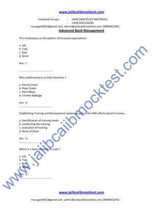 w
w
w
.jaiibcaiibm
ocktest.com
www.jaiibcaiibmocktest.com
Facebook Groups - JAIIB CAIIB STUDY MATERIALS
- CAIIB DISCUSSION
murugan0501@gmail.com, admin@jaiibcaiibmocktest.com, 09994452442
Advanced Bank Management
www.jaiibcaiibmocktest.com
murugan0501@gmail.com, admin@jaiibcaiibmocktest.com, 09994452442
This emphasizes on the pattern of (mutual) expectations.
a. Job
b. Task
c. Role
d. Work
Ans - c
.............................................
Who called workers as Vital machines ?
a. Hanery Foyal
b. Peter Duker
c. Elton Mayo
d. Charles Babbage
Ans - b
.............................................
Establishing Training and Development system as part of the HRD efforts doesn't involve...
a. identification of training needs
b. conducting the training
c. evaluation of training
d. None of these
Ans - d
.............................................
Which is a basic element of a job ?
a. Job
b. Task
c. Role
d. Work
Ans - b
.............................................
 