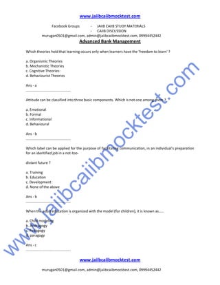 w
w
w
.jaiibcaiibm
ocktest.com
www.jaiibcaiibmocktest.com
Facebook Groups - JAIIB CAIIB STUDY MATERIALS
- CAIIB DISCUSSION
murugan0501@gmail.com, admin@jaiibcaiibmocktest.com, 09994452442
Advanced Bank Management
www.jaiibcaiibmocktest.com
murugan0501@gmail.com, admin@jaiibcaiibmocktest.com, 09994452442
Which theories hold that learning occurs only when learners have the 'freedom to learn' ?
a. Organismic Theories
b. Mechanistic Theories
c. Cognitive Theories:
d. Behaviourist Theories
Ans - a
.............................................
Attitude can be classified into three basic components. Which is not one among them ?
a. Emotional
b. Formal
c. Informational
d. Behavioural
Ans - b
.............................................
Which label can be applied for the purpose of facilitating communication, in an individual's preparation
for an identified job in a not-too-
distant future ?
a. Training
b. Education
c. Development
d. None of the above
Ans - b
.............................................
When the adult education is organized with the model (for children), it is known as.....
a. Child modeling
b. Andragogy
c. Pedagogy
d. paragogy
Ans - c
.............................................
 