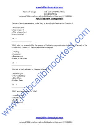 w
w
w
.jaiibcaiibm
ocktest.com
www.jaiibcaiibmocktest.com
Facebook Groups - JAIIB CAIIB STUDY MATERIALS
- CAIIB DISCUSSION
murugan0501@gmail.com, admin@jaiibcaiibmocktest.com, 09994452442
Advanced Bank Management
www.jaiibcaiibmocktest.com
murugan0501@gmail.com, admin@jaiibcaiibmocktest.com, 09994452442
Transfer of learning to workplace take place at which level of evaluation of training ?
a. Reaction Level
b. Learning Level
c. The behavior level
d. Function level
Ans - c
.............................................
Which label can be applied for the purpose of facilitating communication, in learning for growth of the
individual not related to a specific present or future job ?
a. Training
b. Education
c. Development
d. None of the above
Ans - c
.............................................
Who was an early advocate of "Division of labour"?
a. Fredrick tylor
b. Charles Babbage
c. Elton Mayo
d. Robert Owen
Ans - b
.............................................
Which is not a sub-system of HRM?
a. Administration
b. Maintenance
c. Credit
d. Development
Ans - c
.............................................
 