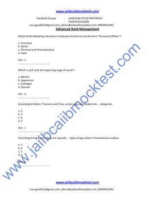 w
w
w
.jaiibcaiibm
ocktest.com
www.jaiibcaiibmocktest.com
Facebook Groups - JAIIB CAIIB STUDY MATERIALS
- CAIIB DISCUSSION
murugan0501@gmail.com, admin@jaiibcaiibmocktest.com, 09994452442
Advanced Bank Management
www.jaiibcaiibmocktest.com
murugan0501@gmail.com, admin@jaiibcaiibmocktest.com, 09994452442
Which of the following industries in India was the first to use the term "Personnel Officer"?
a. Insurance
b. Banks
c. Chemical and Pharmaceutical
d. Steel
Ans - c
.............................................
Which is said to be the beginning stage of career?
a. Mentor
b. Apprentice
c. Colleague
d. Sponsor
Ans - b
.............................................
According to Dalton, Thomson and Price, career roles are divided into ... categories.
a. 2
b. 3
c. 4
d. 5
Ans - c
............................................
According to Eric Berne, there are typically ... types of ego states in transactional analysis.
a. 3
b. 4
c. 5
d. 6
Ans - a
.............................................
 