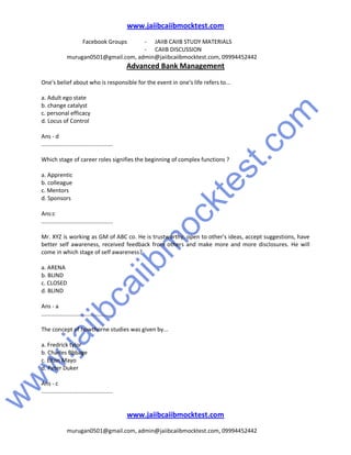 w
w
w
.jaiibcaiibm
ocktest.com
www.jaiibcaiibmocktest.com
Facebook Groups - JAIIB CAIIB STUDY MATERIALS
- CAIIB DISCUSSION
murugan0501@gmail.com, admin@jaiibcaiibmocktest.com, 09994452442
Advanced Bank Management
www.jaiibcaiibmocktest.com
murugan0501@gmail.com, admin@jaiibcaiibmocktest.com, 09994452442
One's belief about who is responsible for the event in one's life refers to...
a. Adult ego state
b. change catalyst
c. personal efficacy
d. Locus of Control
Ans - d
.............................................
Which stage of career roles signifies the beginning of complex functions ?
a. Apprentic
b. colleague
c. Mentors
d. Sponsors
Ans:c
.............................................
Mr. XYZ is working as GM of ABC co. He is trustworthy, open to other's ideas, accept suggestions, have
better self awareness, received feedback from others and make more and more disclosures. He will
come in which stage of self awareness?
a. ARENA
b. BLIND
c. CLOSED
d. BLIND
Ans - a
.............................................
The concept of howthorne studies was given by...
a. Fredrick tylor
b. Charles Bbbage
c. Elton Mayo
d. Peter Duker
Ans - c
.............................................
 