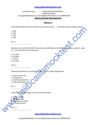 w
w
w
.jaiibcaiibm
ocktest.com
www.jaiibcaiibmocktest.com
Facebook Groups - JAIIB CAIIB STUDY MATERIALS
- CAIIB DISCUSSION
murugan0501@gmail.com, admin@jaiibcaiibmocktest.com, 09994452442
Advanced Bank Management
www.jaiibcaiibmocktest.com
murugan0501@gmail.com, admin@jaiibcaiibmocktest.com, 09994452442
MODULE-D
As per RBI guidelines, Commercial banks are required to lend ...... of priority sector to weaker sections.
a. 10%
b. 18%
c. 25%
d. 32%
Ans - c
.............................................
Advances on or after 01.04.2013 for purchase and distribution of fertilisers, pesticides, seeds etc. upto
Rs.... are covered under priority sector.
a. 25 Lakhs
b. 50 Lakhs
c. 1 Crore
d. 5 Crores
Ans - d
.............................................
Statutory corporations are controlled by which act for credit management?
a. Indian contract act
b. Company act
c. Acts that created them
d. Indian partnership act
Ans - c
.............................................
which one of the following is not a non fund base credit ?
a. Letter of credit
b. Bill discounting
c. Co-acceptance of bills
d. Forward contracts
Ans - b
.............................................
 