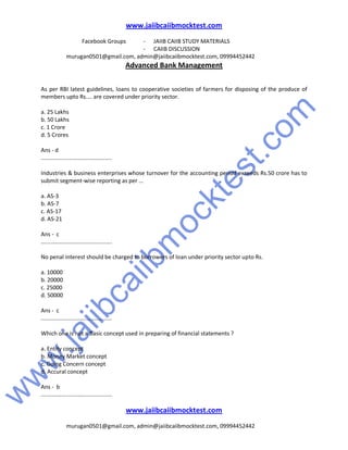 w
w
w
.jaiibcaiibm
ocktest.com
www.jaiibcaiibmocktest.com
Facebook Groups - JAIIB CAIIB STUDY MATERIALS
- CAIIB DISCUSSION
murugan0501@gmail.com, admin@jaiibcaiibmocktest.com, 09994452442
Advanced Bank Management
www.jaiibcaiibmocktest.com
murugan0501@gmail.com, admin@jaiibcaiibmocktest.com, 09994452442
As per RBI latest guidelines, loans to cooperative societies of farmers for disposing of the produce of
members upto Rs.... are covered under priority sector.
a. 25 Lakhs
b. 50 Lakhs
c. 1 Crore
d. 5 Crores
Ans - d
.............................................
Industries & business enterprises whose turnover for the accounting period exceeds Rs.50 crore has to
submit segment-wise reporting as per ...
a. AS-3
b. AS-7
c. AS-17
d. AS-21
Ans - c
.............................................
No penal interest should be charged to borrowers of loan under priority sector upto Rs.
a. 10000
b. 20000
c. 25000
d. 50000
Ans - c
.............................................
Which one is not a Basic concept used in preparing of financial statements ?
a. Entity concept
b. Money Market concept
c. Going Concern concept
d. Accural concept
Ans - b
.............................................
 