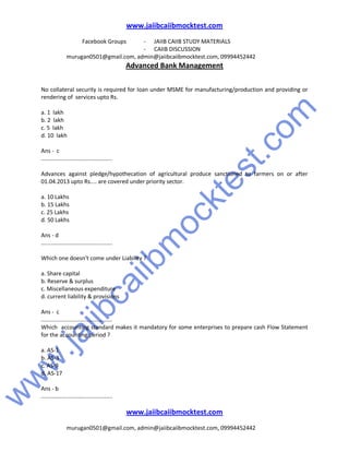 w
w
w
.jaiibcaiibm
ocktest.com
www.jaiibcaiibmocktest.com
Facebook Groups - JAIIB CAIIB STUDY MATERIALS
- CAIIB DISCUSSION
murugan0501@gmail.com, admin@jaiibcaiibmocktest.com, 09994452442
Advanced Bank Management
www.jaiibcaiibmocktest.com
murugan0501@gmail.com, admin@jaiibcaiibmocktest.com, 09994452442
No collateral security is required for loan under MSME for manufacturing/production and providing or
rendering of services upto Rs.
a. 1 lakh
b. 2 lakh
c. 5 lakh
d. 10 lakh
Ans - c
.............................................
Advances against pledge/hypothecation of agricultural produce sanctioned to farmers on or after
01.04.2013 upto Rs.... are covered under priority sector.
a. 10 Lakhs
b. 15 Lakhs
c. 25 Lakhs
d. 50 Lakhs
Ans - d
.............................................
Which one doesn't come under Liability ?
a. Share capital
b. Reserve & surplus
c. Miscellaneous expenditure
d. current liability & provisions
Ans - c
.............................................
Which accounting standard makes it mandatory for some enterprises to prepare cash Flow Statement
for the accounting period ?
a. AS-1
b. AS-3
c. AS-9
d. AS-17
Ans - b
.............................................
 