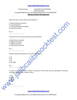 w
w
w
.jaiibcaiibm
ocktest.com
www.jaiibcaiibmocktest.com
Facebook Groups - JAIIB CAIIB STUDY MATERIALS
- CAIIB DISCUSSION
murugan0501@gmail.com, admin@jaiibcaiibmocktest.com, 09994452442
Advanced Bank Management
www.jaiibcaiibmocktest.com
murugan0501@gmail.com, admin@jaiibcaiibmocktest.com, 09994452442
Which one doesn't come under Current liabilities ?
a. Advance payments received
b. pre-paid expenses
c. unclaimed dividend & dividends
d. provisions for taxes
Ans - b
.............................................
Inventory norms for various industries was prescribed by ?
a. Narshimman committee
b. Raghwan committee
c. Tandon committee
d. Chakraborty committee
Ans - c
.............................................
Target for agricultural advances in case of foreign banks is...
a. 10
b. 20
c. 32
d. No Target
Ans - c
.............................................
In order to avoid the problem in delay in realization of bills, bank may take advantage of improved
computer/communication network called......
a. GUI
b. SFMS
c. ETF
d. SWIFT
Ans - b
.............................................
 