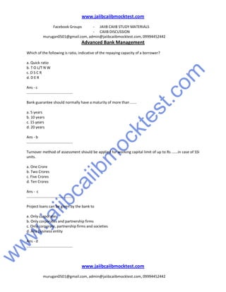 w
w
w
.jaiibcaiibm
ocktest.com
www.jaiibcaiibmocktest.com
Facebook Groups - JAIIB CAIIB STUDY MATERIALS
- CAIIB DISCUSSION
murugan0501@gmail.com, admin@jaiibcaiibmocktest.com, 09994452442
Advanced Bank Management
www.jaiibcaiibmocktest.com
murugan0501@gmail.com, admin@jaiibcaiibmocktest.com, 09994452442
Which of the following is ratio, indicative of the repaying capacity of a borrower?
a. Quick ratio
b. T O L/T N W
c. D S C R
d. D E R
Ans - c
.............................................
Bank guarantee should normally have a maturity of more than ......
a. 5 years
b. 10 years
c. 15 years
d. 20 years
Ans - b
.............................................
Turnover method of assessment should be applied for working capital limit of up to Rs ......in case of SSI
units.
a. One Crore
b. Two Crores
c. Five Crores
d. Ten Crores
Ans - c
.............................................
Project loans can be given by the bank to
a. Only corporates
b. Only corporates and partnership firms
c. Only corporate, partnership firms and societies
d. Any business entity
Ans - d
.............................................
 