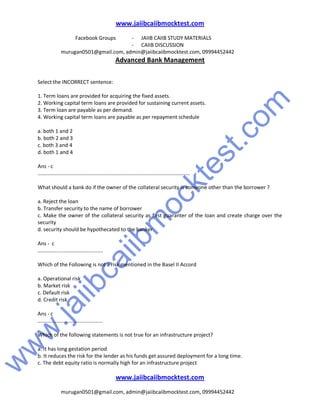 w
w
w
.jaiibcaiibm
ocktest.com
www.jaiibcaiibmocktest.com
Facebook Groups - JAIIB CAIIB STUDY MATERIALS
- CAIIB DISCUSSION
murugan0501@gmail.com, admin@jaiibcaiibmocktest.com, 09994452442
Advanced Bank Management
www.jaiibcaiibmocktest.com
murugan0501@gmail.com, admin@jaiibcaiibmocktest.com, 09994452442
Select the INCORRECT sentence:
1. Term loans are provided for acquiring the fixed assets.
2. Working capital term loans are provided for sustaining current assets.
3. Term loan are payable as per demand.
4. Working capital term loans are payable as per repayment schedule
a. both 1 and 2
b. both 2 and 3
c. both 3 and 4
d. both 1 and 4
Ans - c
.........................................................................................................
What should a bank do if the owner of the collateral security is someone other than the borrower ?
a. Reject the loan
b. Transfer security to the name of borrower
c. Make the owner of the collateral security as first guaranter of the loan and create charge over the
security
d. security should be hypothecated to the banker
Ans - c
.............................................
Which of the Following is not a risk mentioned in the Basel II Accord
a. Operational risk
b. Market risk
c. Default risk
d. Credit risk
Ans - c
.............................................
Which of the following statements is not true for an infrastructure project?
a. It has long gestation period
b. It reduces the risk for the lender as his funds get assured deployment for a long time.
c. The debt equity ratio is normally high for an infrastructure project
 