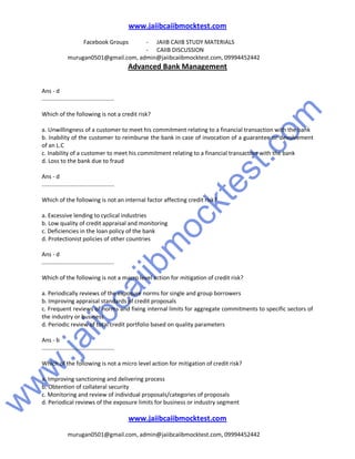 w
w
w
.jaiibcaiibm
ocktest.com
www.jaiibcaiibmocktest.com
Facebook Groups - JAIIB CAIIB STUDY MATERIALS
- CAIIB DISCUSSION
murugan0501@gmail.com, admin@jaiibcaiibmocktest.com, 09994452442
Advanced Bank Management
www.jaiibcaiibmocktest.com
murugan0501@gmail.com, admin@jaiibcaiibmocktest.com, 09994452442
Ans - d
.............................................
Which of the following is not a credit risk?
a. Unwillingness of a customer to meet his commitment relating to a financial transaction with the bank
b. Inability of the customer to reimburse the bank in case of invocation of a guarantee or devolvement
of an L.C
c. Inability of a customer to meet his commitment relating to a financial transaction with the bank
d. Loss to the bank due to fraud
Ans - d
.............................................
Which of the following is not an internal factor affecting credit risk?
a. Excessive lending to cyclical industries
b. Low quality of credit appraisal and monitoring
c. Deficiencies in the loan policy of the bank
d. Protectionist policies of other countries
Ans - d
.............................................
Which of the following is not a macro level action for mitigation of credit risk?
a. Periodically reviews of the exposure norms for single and group borrowers
b. Improving appraisal standards of credit proposals
c. Frequent reviews of norms and fixing internal limits for aggregate commitments to specific sectors of
the industry or business
d. Periodic review of total credit portfolio based on quality parameters
Ans - b
.............................................
Which of the following is not a micro level action for mitigation of credit risk?
a. Improving sanctioning and delivering process
b. Obtention of collateral security
c. Monitoring and review of individual proposals/categories of proposals
d. Periodical reviews of the exposure limits for business or industry segment
 