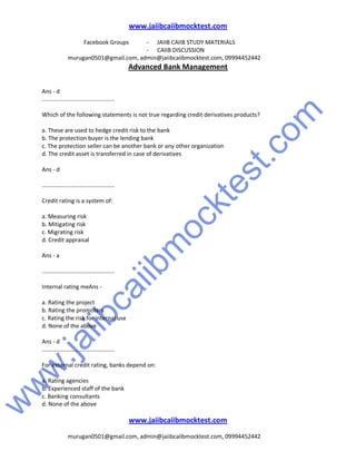 w
w
w
.jaiibcaiibm
ocktest.com
www.jaiibcaiibmocktest.com
Facebook Groups - JAIIB CAIIB STUDY MATERIALS
- CAIIB DISCUSSION
murugan0501@gmail.com, admin@jaiibcaiibmocktest.com, 09994452442
Advanced Bank Management
www.jaiibcaiibmocktest.com
murugan0501@gmail.com, admin@jaiibcaiibmocktest.com, 09994452442
Ans - d
.............................................
Which of the following statements is not true regarding credit derivatives products?
a. These are used to hedge credit risk to the bank
b. The protection buyer is the lending bank
c. The protection seller can be another bank or any other organization
d. The credit asset is transferred in case of derivatives
Ans - d
.............................................
Credit rating is a system of:
a. Measuring risk
b. Mitigating risk
c. Migrating risk
d. Credit appraisal
Ans - a
.............................................
Internal rating meAns -
a. Rating the project
b. Rating the promoters
c. Rating the risk for internal use
d. None of the above
Ans - d
.............................................
For external credit rating, banks depend on:
a. Rating agencies
b. Experienced staff of the bank
c. Banking consultants
d. None of the above
 