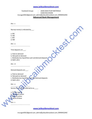 w
w
w
.jaiibcaiibm
ocktest.com
www.jaiibcaiibmocktest.com
Facebook Groups - JAIIB CAIIB STUDY MATERIALS
- CAIIB DISCUSSION
murugan0501@gmail.com, admin@jaiibcaiibmocktest.com, 09994452442
Advanced Bank Management
www.jaiibcaiibmocktest.com
murugan0501@gmail.com, admin@jaiibcaiibmocktest.com, 09994452442
Ans - c
..............................................
Narrow money is indicated by ___.
a. M1
b. M2
c. M3
d. M4
Ans - a
..............................................
Time deposits are ___.
a. Paid on demand
b. Not paid on demand
c. Relatively less liquid than cash and demand deposits
d. Both a & b
Ans - d
..............................................
Demand deposits are ___.
a. Paid on demand
b. Not paid on demand
c. Relatively less liquid than cash and demand deposits
d. Both a & b
Ans - a
..............................................
Service sector is also referred to as ____.
a. Primary sector
b. Secondary sector
c. Tertiary sector
d. None of these
Ans - c
..............................................
 