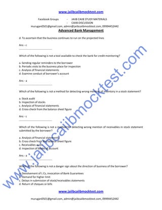 w
w
w
.jaiibcaiibm
ocktest.com
www.jaiibcaiibmocktest.com
Facebook Groups - JAIIB CAIIB STUDY MATERIALS
- CAIIB DISCUSSION
murugan0501@gmail.com, admin@jaiibcaiibmocktest.com, 09994452442
Advanced Bank Management
www.jaiibcaiibmocktest.com
murugan0501@gmail.com, admin@jaiibcaiibmocktest.com, 09994452442
d. To ascertain that the business continues to run on the projected lines
Ans - c
.............................................
Which of the following is not a tool available to check the bank for credit monitoring?
a. Sending regular reminders to the borrower
b. Periodic visits to the business place for inspection
c. Analysis of financial statements
d. Examine conduct of borrower's account
Ans - a
.............................................
Which of the following is not a method for detecting wrong mention of inventory in a stock statement?
a. Stock audit
b. Inspection of stocks
c. Analysis of financial statements
d. Cross-check from the balance sheet figure
Ans - c
.............................................
Which of the following is not a method for detecting wrong mention of receivables in stock statement
submitted by the borrower?
a. Analysis of financial statements
b. Cross check from the balance sheet figure
c. Receivables audit
d. Inspection of books of account
Ans - a
.............................................
Which of the following is not a danger sign about the direction of business of the borrower?
a. Devolvement of L Cs, invocation of Bank Guarantees
b. Demand for higher limit
c. Delays in submission of stock/receivables statements
d. Return of cheques or bills
 