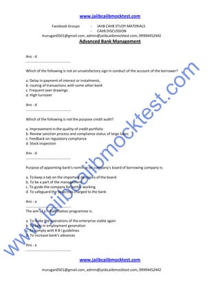 w
w
w
.jaiibcaiibm
ocktest.com
www.jaiibcaiibmocktest.com
Facebook Groups - JAIIB CAIIB STUDY MATERIALS
- CAIIB DISCUSSION
murugan0501@gmail.com, admin@jaiibcaiibmocktest.com, 09994452442
Advanced Bank Management
www.jaiibcaiibmocktest.com
murugan0501@gmail.com, admin@jaiibcaiibmocktest.com, 09994452442
Ans - d
.............................................
Which of the following is not an unsatisfactory sign in conduct of the account of the borrower?
a. Delay in payment of interest or instalments,
b. routing of transactions with some other bank
c. Frequent over drawings
d. High turnover
Ans - d
.............................................
Which of the following is not the purpose credit audit?
a. Improvement in the quality of credit portfolio
b. Review sanction process and compliance status of large loans
c. Feedback on regulatory compliance
d. Stock inspection
Ans - d
.............................................
Purpose of appointing bank’s nominee on company’s board of borrowing company is:
a. To keep a tab on the important decisions of the board
b. To be a part of the management
c. To guide the company for better working
d. To safeguard the securities charged to the bank
Ans - a
.............................................
The aim of a rehabilitation programme is:
a. To make the operations of the enterprise viable again
b. To help in employment generation
c. To comply with R B I guidelines
d. To increase bank's advances
Ans - a
.............................................
 