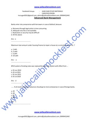 w
w
w
.jaiibcaiibm
ocktest.com
www.jaiibcaiibmocktest.com
Facebook Groups - JAIIB CAIIB STUDY MATERIALS
- CAIIB DISCUSSION
murugan0501@gmail.com, admin@jaiibcaiibmocktest.com, 09994452442
Advanced Bank Management
www.jaiibcaiibmocktest.com
murugan0501@gmail.com, admin@jaiibcaiibmocktest.com, 09994452442
Banks enter into compromise with borrowers in case of default, because:
a. Recovery through legal action is time consuming
b. Adequate security is not available
c. Realization or security may be difficult
d. All the above
Ans - a
.............................................
Maximum loan amount under housing finance to repair a house at a rural place can be Rs. ?
a. 1 lakh
b. 2 Lakh
c. 5 Lakh
d. 10 Lakh
Ans - a
.............................................
BPLR system of lending rates was replaced by base rate system with effect from ...
a. 01 Jun 2010
b. 01 Jul 2011
c. 01 Jun 2011
d. 01 Jul 2010
Ans - d
.............................................
...... % of small enterprises advances should go to micro enterprises in case of foreign banks.
a. 20
b. 40
c. 60
d. 80
Ans - c
.............................................
 