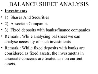BALANCE SHEET ANALYSIS
• Investments
• 1) Shares And Securities
• 2) Associate Companies
• 3) Fixed deposits with banks/finance companies
• Remark : While analysing bal sheet we can
  analyse necessity of such investments
• Remark : While fixed deposits with banks are
  considered as fixed assets, the investmetns in
  associate concerns are treated as non current
  assets.
 