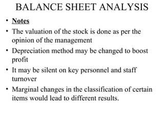 BALANCE SHEET ANALYSIS
• Notes
• The valuation of the stock is done as per the
  opinion of the management
• Depreciation method may be changed to boost
  profit
• It may be silent on key personnel and staff
  turnover
• Marginal changes in the classification of certain
  items would lead to different results.
 