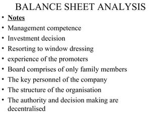 BALANCE SHEET ANALYSIS
•   Notes
•   Management competence
•   Investment decision
•   Resorting to window dressing
•   experience of the promoters
•   Board comprises of only family members
•   The key personnel of the company
•   The structure of the organisation
•   The authority and decision making are
    decentralised
 