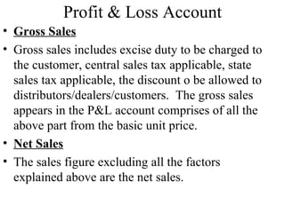 Profit & Loss Account
• Gross Sales
• Gross sales includes excise duty to be charged to
  the customer, central sales tax applicable, state
  sales tax applicable, the discount o be allowed to
  distributors/dealers/customers. The gross sales
  appears in the P&L account comprises of all the
  above part from the basic unit price.
• Net Sales
• The sales figure excluding all the factors
  explained above are the net sales.
 