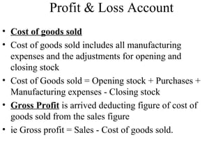 Profit & Loss Account
• Cost of goods sold
• Cost of goods sold includes all manufacturing
  expenses and the adjustments for opening and
  closing stock
• Cost of Goods sold = Opening stock + Purchases +
  Manufacturing expenses - Closing stock
• Gross Profit is arrived deducting figure of cost of
  goods sold from the sales figure
• ie Gross profit = Sales - Cost of goods sold.
 