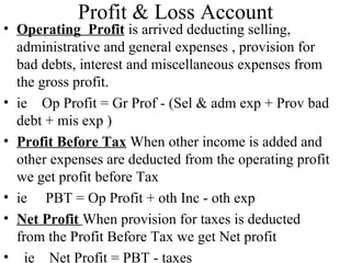 Profit & Loss Account
• Operating Profit is arrived deducting selling,
  administrative and general expenses , provision for
  bad debts, interest and miscellaneous expenses from
  the gross profit.
• ie Op Profit = Gr Prof - (Sel & adm exp + Prov bad
  debt + mis exp )
• Profit Before Tax When other income is added and
  other expenses are deducted from the operating profit
  we get profit before Tax
• ie PBT = Op Profit + oth Inc - oth exp
• Net Profit When provision for taxes is deducted
  from the Profit Before Tax we get Net profit
• ie Net Profit = PBT - taxes
 