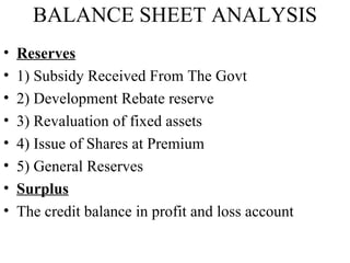BALANCE SHEET ANALYSIS
•   Reserves
•   1) Subsidy Received From The Govt
•   2) Development Rebate reserve
•   3) Revaluation of fixed assets
•   4) Issue of Shares at Premium
•   5) General Reserves
•   Surplus
•   The credit balance in profit and loss account
 