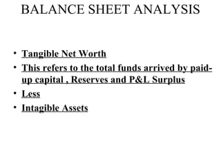 BALANCE SHEET ANALYSIS


• Tangible Net Worth
• This refers to the total funds arrived by paid-
  up capital , Reserves and P&L Surplus
• Less
• Intagible Assets
 