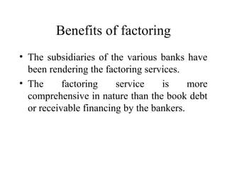 Benefits of factoring
• The subsidiaries of the various banks have
been rendering the factoring services.
• The factoring service is more
comprehensive in nature than the book debt
or receivable financing by the bankers.
 