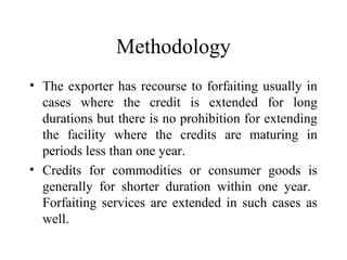Methodology
• The exporter has recourse to forfaiting usually in
cases where the credit is extended for long
durations but there is no prohibition for extending
the facility where the credits are maturing in
periods less than one year.
• Credits for commodities or consumer goods is
generally for shorter duration within one year.
Forfaiting services are extended in such cases as
well.
 