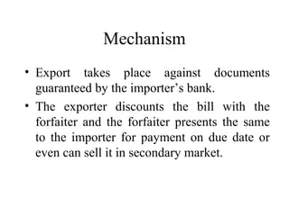 Mechanism
• Export takes place against documents
guaranteed by the importer’s bank.
• The exporter discounts the bill with the
forfaiter and the forfaiter presents the same
to the importer for payment on due date or
even can sell it in secondary market.
 