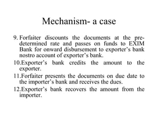 Mechanism- a case
9. Forfaiter discounts the documents at the pre-
determined rate and passes on funds to EXIM
Bank for onward disbursement to exporter’s bank
nostro account of exporter’s bank.
10.Exporter’s bank credits the amount to the
exporter.
11.Forfaiter presents the documents on due date to
the importer’s bank and receives the dues.
12.Exporter’s bank recovers the amount from the
importer.
 
