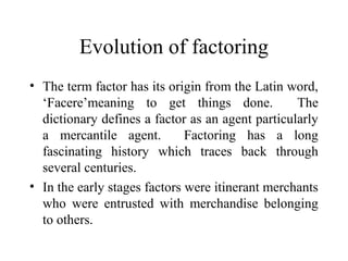 Evolution of factoring
• The term factor has its origin from the Latin word,
‘Facere’meaning to get things done. The
dictionary defines a factor as an agent particularly
a mercantile agent. Factoring has a long
fascinating history which traces back through
several centuries.
• In the early stages factors were itinerant merchants
who were entrusted with merchandise belonging
to others.
 