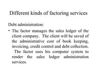Different kinds of factoring services
Debt administration:
• The factor manages the sales ledger of the
client company. The client will be saved of
the administrative cost of book keeping,
invoicing, credit control and debt collection.
The factor uses his computer system to
render the sales ledger administration
services.
 