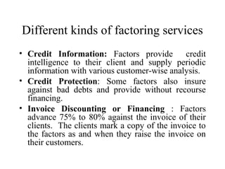 Different kinds of factoring services
• Credit Information: Factors provide credit
intelligence to their client and supply periodic
information with various customer-wise analysis.
• Credit Protection: Some factors also insure
against bad debts and provide without recourse
financing.
• Invoice Discounting or Financing : Factors
advance 75% to 80% against the invoice of their
clients. The clients mark a copy of the invoice to
the factors as and when they raise the invoice on
their customers.
 