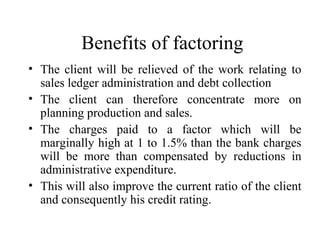 Benefits of factoring
• The client will be relieved of the work relating to
sales ledger administration and debt collection
• The client can therefore concentrate more on
planning production and sales.
• The charges paid to a factor which will be
marginally high at 1 to 1.5% than the bank charges
will be more than compensated by reductions in
administrative expenditure.
• This will also improve the current ratio of the client
and consequently his credit rating.
 