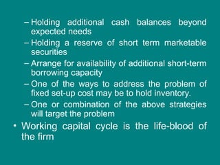 – Holding additional cash balances beyond
expected needs
– Holding a reserve of short term marketable
securities
– Arrange for availability of additional short-term
borrowing capacity
– One of the ways to address the problem of
fixed set-up cost may be to hold inventory.
– One or combination of the above strategies
will target the problem
• Working capital cycle is the life-blood of
the firm
 