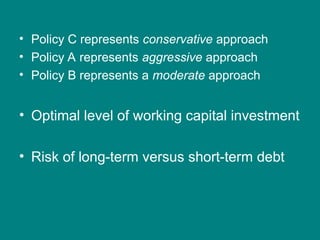 • Policy C represents conservative approach
• Policy A represents aggressive approach
• Policy B represents a moderate approach
• Optimal level of working capital investment
• Risk of long-term versus short-term debt
 