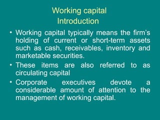 Working capital
Introduction
• Working capital typically means the firm’s
holding of current or short-term assets
such as cash, receivables, inventory and
marketable securities.
• These items are also referred to as
circulating capital
• Corporate executives devote a
considerable amount of attention to the
management of working capital.
 