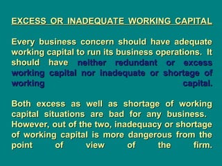 EXCESS OR INADEQUATE WORKING CAPITAL
EXCESS OR INADEQUATE WORKING CAPITAL
Every business concern should have adequate
Every business concern should have adequate
working capital to run its business operations. It
working capital to run its business operations. It
should have
should have neither redundant or excess
neither redundant or excess
working capital nor inadequate or shortage of
working capital nor inadequate or shortage of
working capital.
working capital.
Both excess as well as shortage of working
Both excess as well as shortage of working
capital situations are bad for any business.
capital situations are bad for any business.
However, out of the two, inadequacy or shortage
However, out of the two, inadequacy or shortage
of working capital is more dangerous from the
of working capital is more dangerous from the
point of view of the firm.
point of view of the firm.
 